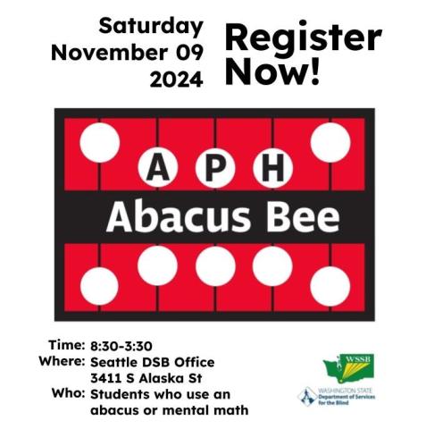 Abacus Bee 2024 Flyer with the APH Abacus Bee Cranmer Abacus logo in the center and “Saturday November 9 2024, Register Now” above it. Below reads: Time: 8:30-3:30 Where: Seattle DSB Office 3411 S Alaska St Who: Students who use an abacus or mental math With WSSB & DSB Logos